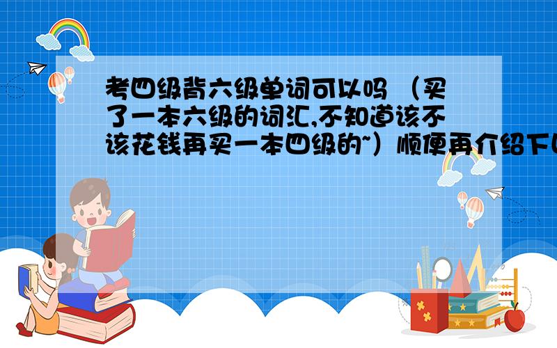 考四级背六级单词可以吗 （买了一本六级的词汇,不知道该不该花钱再买一本四级的~）顺便再介绍下四级改革后的题型和成绩吧?