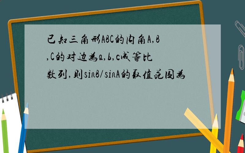 已知三角形ABC的内角A,B,C的对边为a,b,c成等比数列,则sinB/sinA的取值范围为