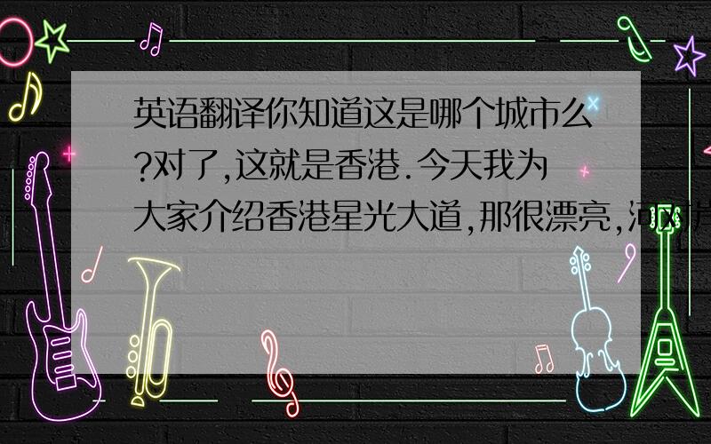 英语翻译你知道这是哪个城市么?对了,这就是香港.今天我为大家介绍香港星光大道,那很漂亮,河对岸就是很多现代化并且著名的建筑物.那有很多明星留下的手模,像成龙,李连杰还有刘德华,那