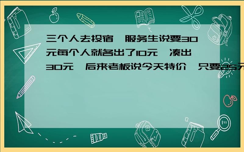 三个人去投宿,服务生说要30元每个人就各出了10元,凑出30元,后来老板说今天特价,只要25元.于是叫服务生把退的5元拿去还给他们,服务生想自己暗藏2元起来,于是就把剩下的3元还给他们,那三个