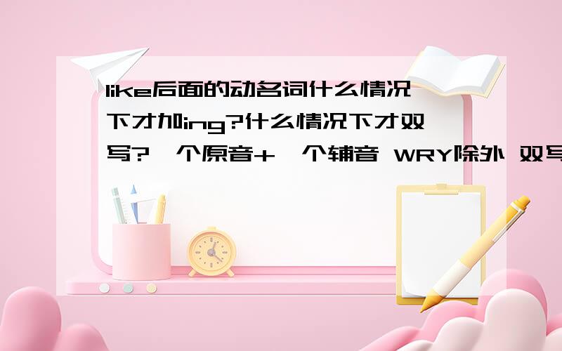 like后面的动名词什么情况下才加ing?什么情况下才双写?一个原音+一个辅音 WRY除外 双写辅音加ing.