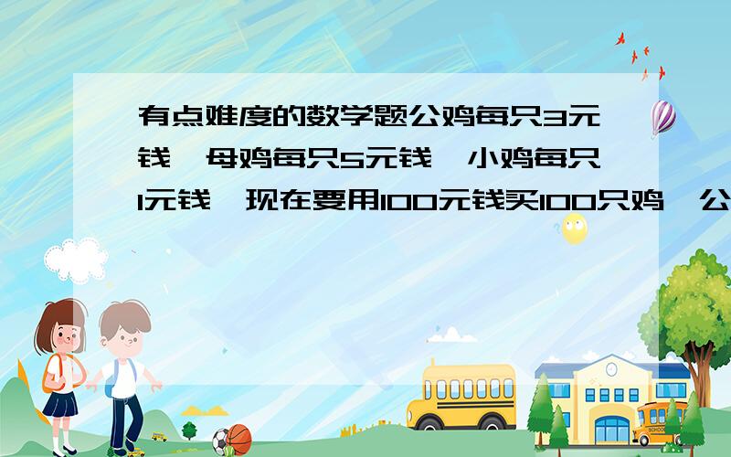 有点难度的数学题公鸡每只3元钱,母鸡每只5元钱,小鸡每只1元钱,现在要用100元钱买100只鸡,公鸡母鸡小鸡各有多少只?小鸡那里打错了` SORRY 是每3只1元