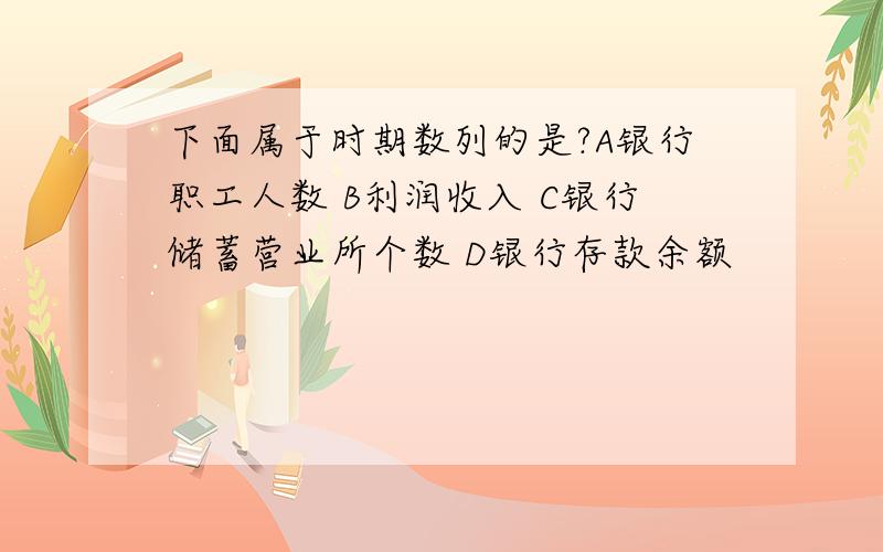 下面属于时期数列的是?A银行职工人数 B利润收入 C银行储蓄营业所个数 D银行存款余额