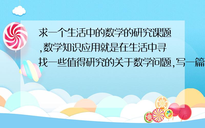 求一个生活中的数学的研究课题,数学知识应用就是在生活中寻找一些值得研究的关于数学问题,写一篇论文,我现在还没想好主题,苦等大家给点思路或者灵感!