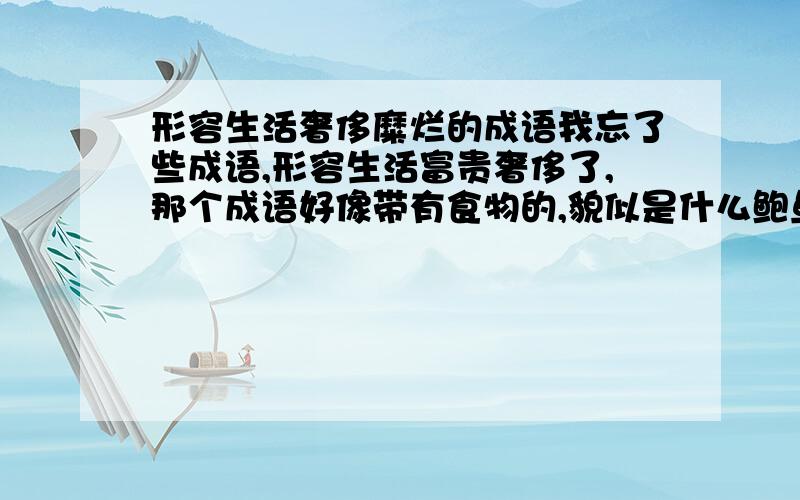 形容生活奢侈糜烂的成语我忘了些成语,形容生活富贵奢侈了,那个成语好像带有食物的,貌似是什么鲍鱼……什么的,请知道的告诉我.