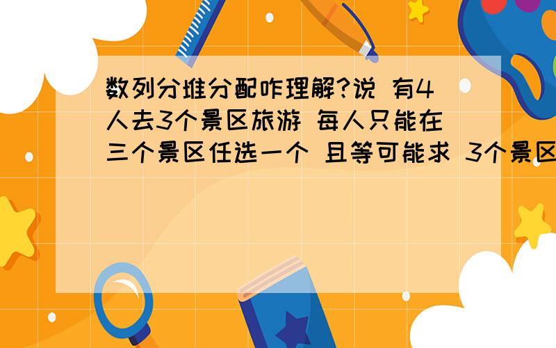 数列分堆分配咋理解?说 有4人去3个景区旅游 每人只能在三个景区任选一个 且等可能求 3个景区都有人选择的概率?我用C4-3乘A3_3乘C4_1 但却不对 这咋做