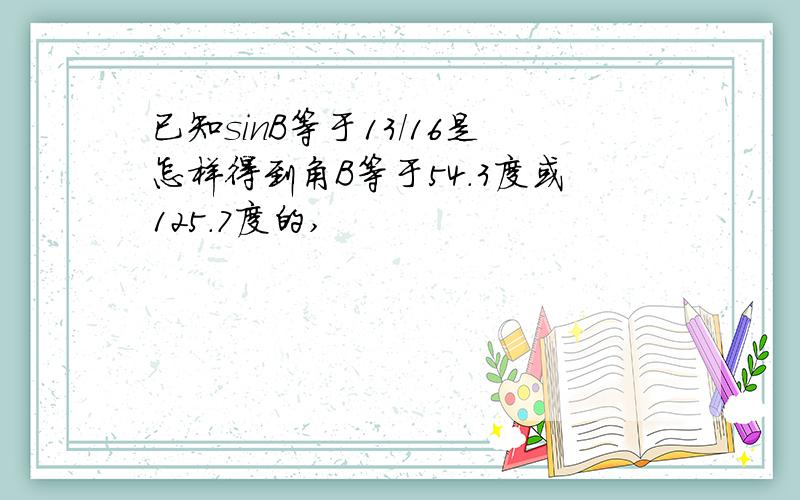 已知sinB等于13/16是怎样得到角B等于54.3度或125.7度的,