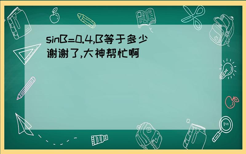 sinB=0.4,B等于多少谢谢了,大神帮忙啊