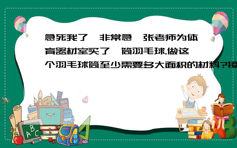 急死我了,非常急,张老师为体育器材室买了一筒羽毛球.做这个羽毛球筒至少需要多大面积的材料?接缝处忽略不计,高是40cm底面直径是8cm 2.一个圆锥形的沙堆,底面周长是62.8m.高4.5m,这堆沙的体