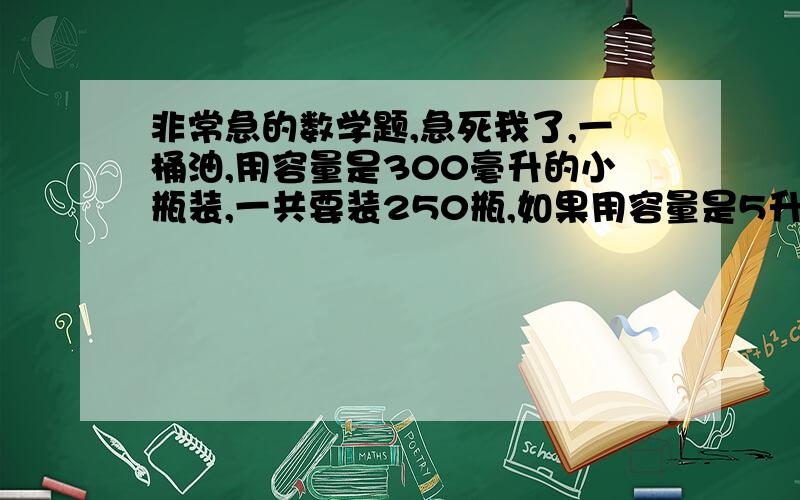 非常急的数学题,急死我了,一桶油,用容量是300毫升的小瓶装,一共要装250瓶,如果用容量是5升的大瓶装,能装多少瓶?用比例解 还有一个六分之五与15的比等于X与三分之二的比,列出比例,并解比