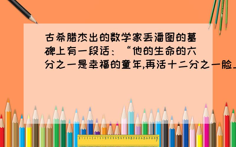 古希腊杰出的数学家丢潘图的墓碑上有一段话：“他的生命的六分之一是幸福的童年,再活十二分之一脸上长起了细细的胡须,他结了婚还没有孩子,又度过了七分之一,再过了五年,他幸福地得