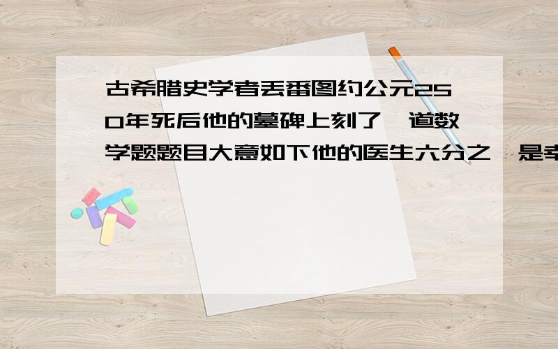 古希腊史学者丢番图约公元250年死后他的墓碑上刻了一道数学题题目大意如下他的医生六分之一是幸福的童年在活了生命的十二分之一长起了细细的胡须丢番图结了婚可她不曾有孩子这样度