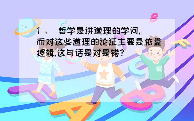 1 、 哲学是讲道理的学问,而对这些道理的论证主要是依靠逻辑.这句话是对是错?