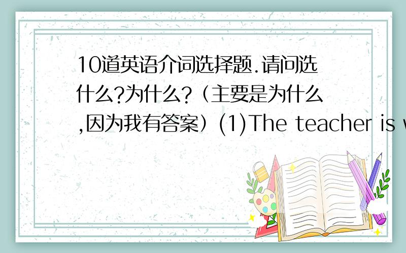 10道英语介词选择题.请问选什么?为什么?（主要是为什么,因为我有答案）(1)The teacher is writing ___a piece of chalk on the blackboard while the student are writing ___ink in exercise books.[A]with/in [B]in/with [C]in/in [D]w