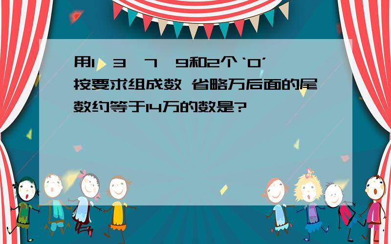 用1、3、7、9和2个‘0’按要求组成数 省略万后面的尾数约等于14万的数是?