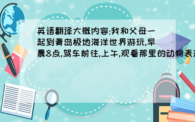 英语翻译大概内容:我和父母一起到青岛极地海洋世界游玩,早晨8点,驾车前往,上午,观看那里的动物表演,逛休闲商业区并吃午餐,下午,到海底隧道去近距离接触各种海洋生物,4点半回家,内容要