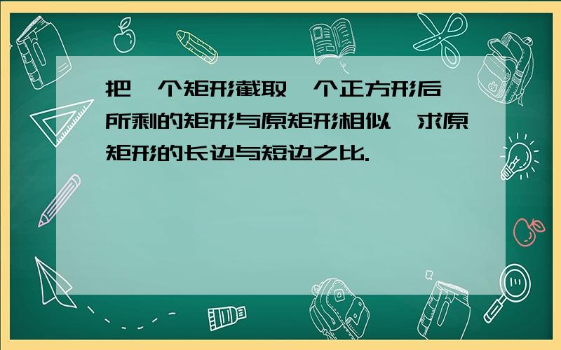 把一个矩形截取一个正方形后,所剩的矩形与原矩形相似,求原矩形的长边与短边之比.