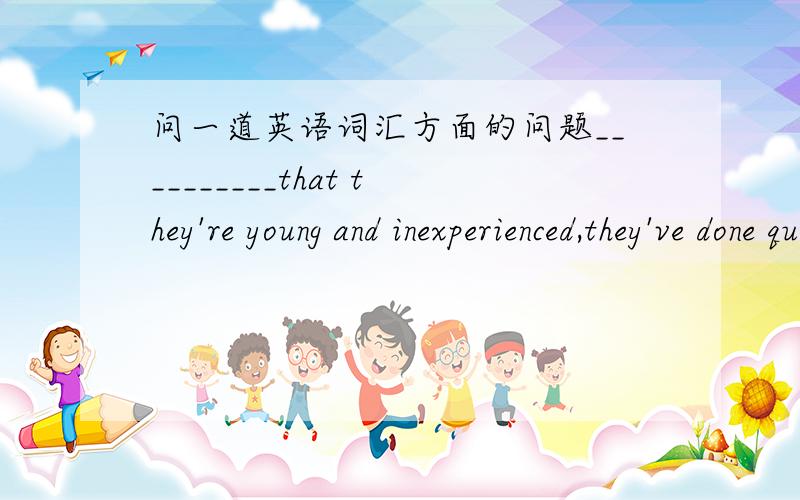 问一道英语词汇方面的问题__________that they're young and inexperienced,they've done quite a good job.A.SupposingB.GivenC.ProvidedD.Concerning可以解释一下为什么A和C选项错在什么地方吗？