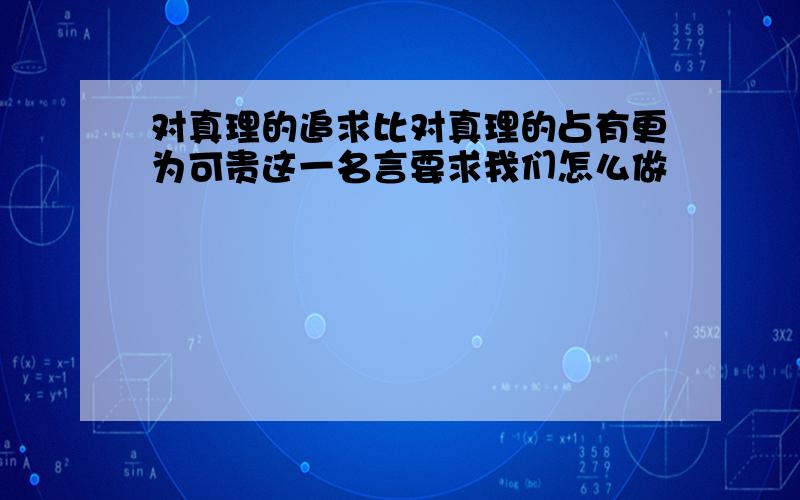 对真理的追求比对真理的占有更为可贵这一名言要求我们怎么做