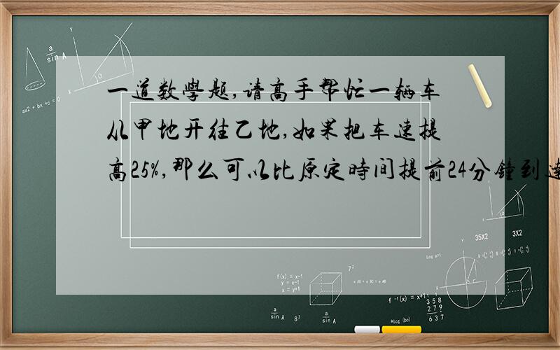 一道数学题,请高手帮忙一辆车从甲地开往乙地,如果把车速提高25%,那么可以比原定时间提前24分钟到达,如果以原速度行驶80千米后,再将速度提高1/3,那么可以提前十分钟到达乙地.求甲、乙两