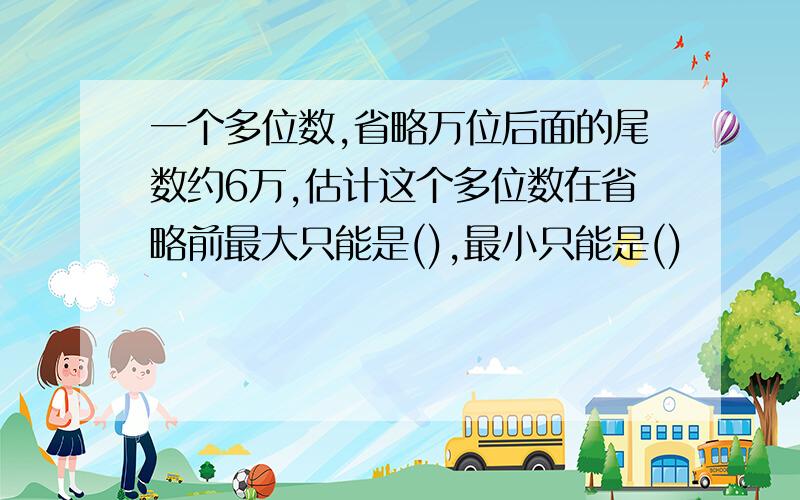 一个多位数,省略万位后面的尾数约6万,估计这个多位数在省略前最大只能是(),最小只能是()