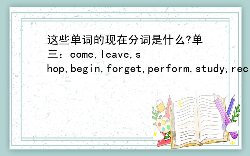 这些单词的现在分词是什么?单三：come,leave,shop,begin,forget,perform,study,recite,drive,hike,swim,plan,run,wash,hope,worrybecome,shine,ride,give,let,fish,reach,finish,teach.