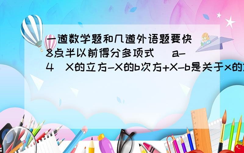 一道数学题和几道外语题要快 8点半以前得分多项式（ a-4）X的立方-X的b次方+X-b是关于x的2次3项式,求a与b的差的相反数.We have           (更多的网球拍）I have a computer game.(对a computer game提问）Wha