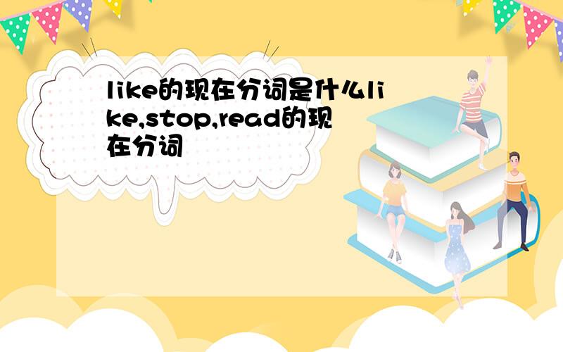 like的现在分词是什么like,stop,read的现在分词