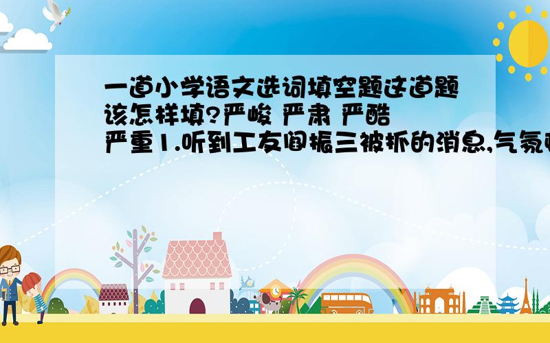 一道小学语文选词填空题这道题该怎样填?严峻 严肃 严酷 严重1.听到工友阎振三被抓的消息,气氛顿时（ ）起来.2.局势越来越（ ),父亲的工作也越来越紧张.3.在这（ ）的白色恐怖里,我地下党