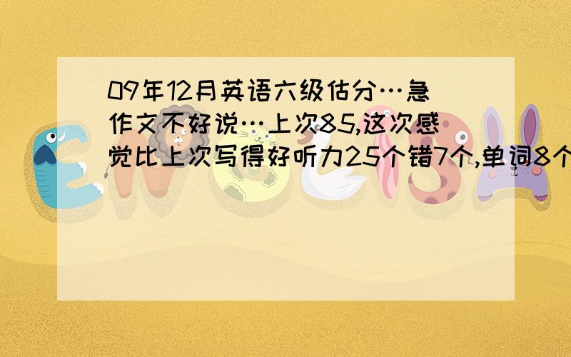 09年12月英语六级估分…急作文不好说…上次85,这次感觉比上次写得好听力25个错7个,单词8个对4个,三个句子基本上写出来了两个半,但和标准答案不完全一样快速阅读对8,9个,填空阅读基本上全