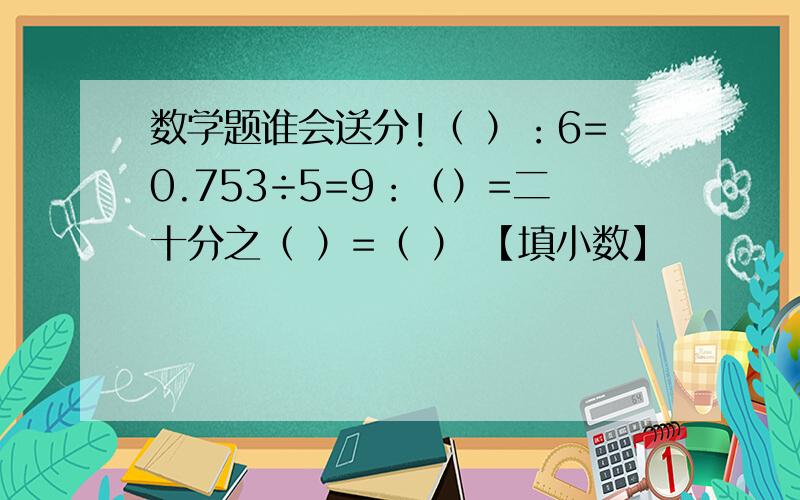 数学题谁会送分!（ ）：6=0.753÷5=9：（）=二十分之（ ）=（ ） 【填小数】