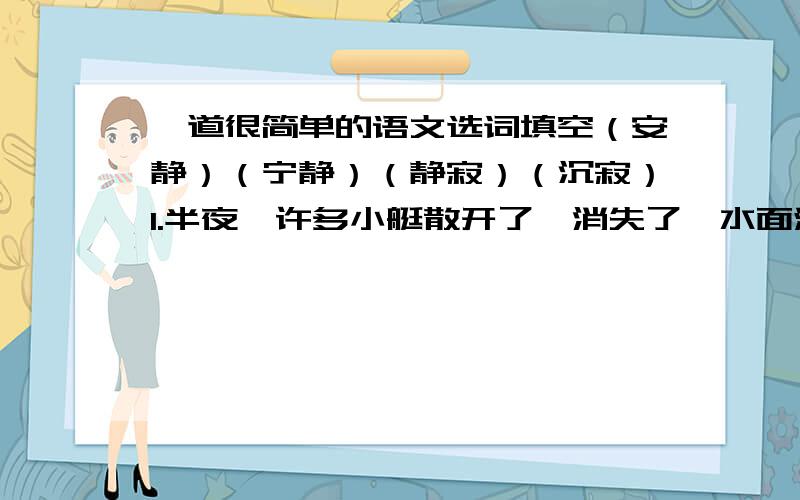 一道很简单的语文选词填空（安静）（宁静）（静寂）（沉寂）1.半夜,许多小艇散开了,消失了,水面渐渐（）2.（）笼罩着这座水上城市,古老的威尼斯又沉沉入睡了.3.新建的图书馆四周都是