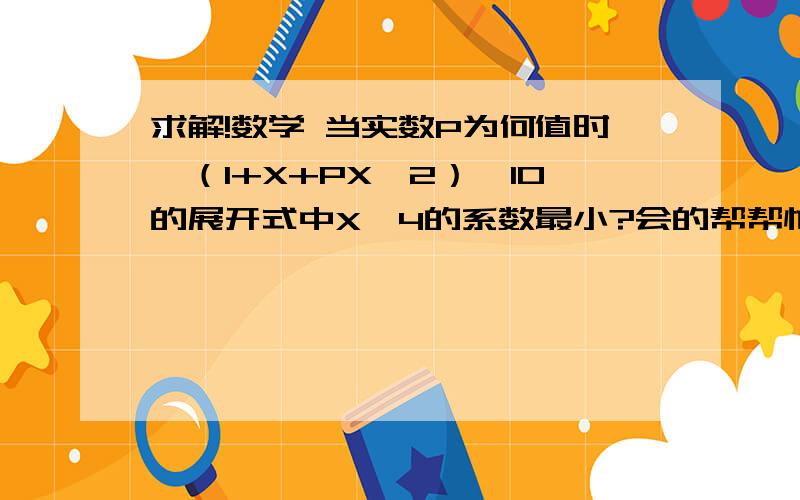 求解!数学 当实数P为何值时,（1+X+PX^2）^10的展开式中X^4的系数最小?会的帮帮忙！ 写出详细的过程。  万分感谢啦！！  （ X^2 ）是（X的二次方）的意思