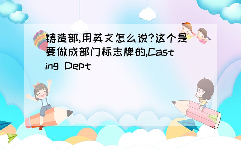 铸造部,用英文怎么说?这个是要做成部门标志牌的,Casting Dept