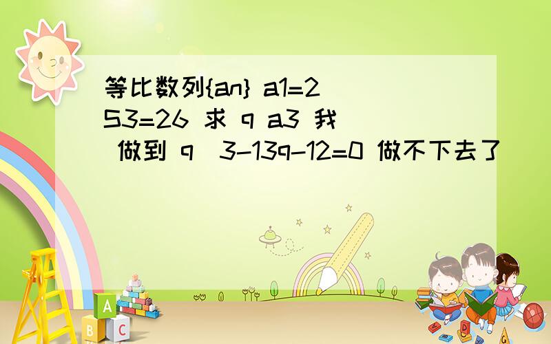 等比数列{an} a1=2 S3=26 求 q a3 我 做到 q^3-13q-12=0 做不下去了