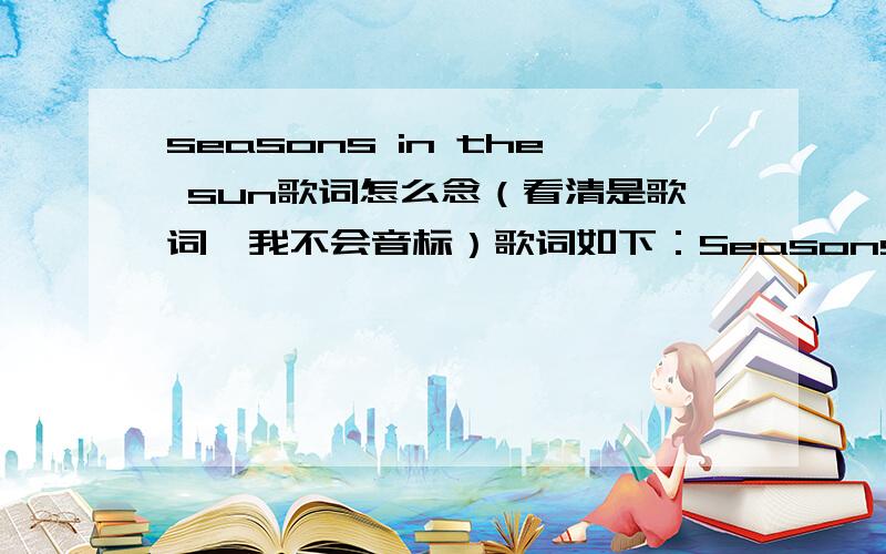 seasons in the sun歌词怎么念（看清是歌词,我不会音标）歌词如下：Seasons In The SunGoodbye to you my trusted friend We've known each other since we were nine or ten Together we've climbed hills and trees Learned of love and ABC's