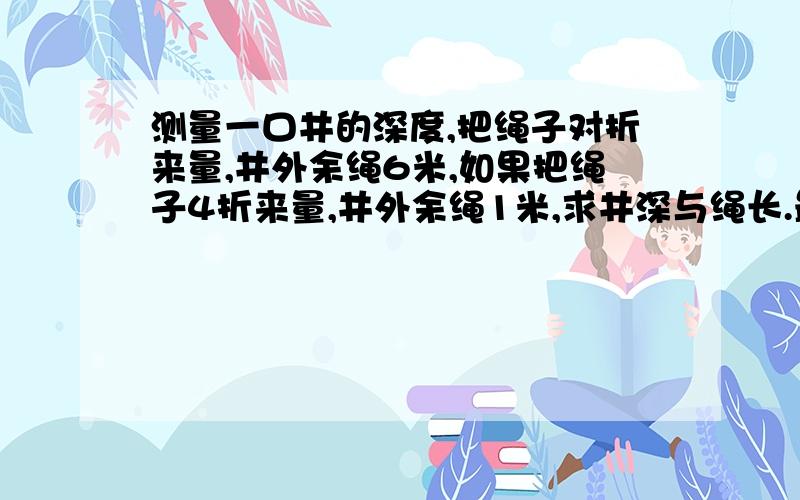 测量一口井的深度,把绳子对折来量,井外余绳6米,如果把绳子4折来量,井外余绳1米,求井深与绳长.最好不用方程!（用也行）