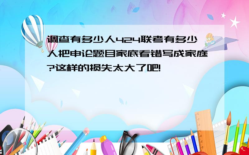 调查有多少人424联考有多少人把申论题目家底看错写成家庭?这样的损失太大了吧!