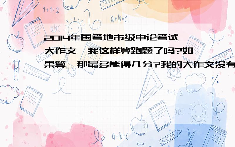 2014年国考地市级申论考试大作文,我这样算跑题了吗?如果算,那最多能得几分?我的大作文没有紧密的结合给定资料去写,而是从国家的经济、政治、文化发展带给人们的幸福与不幸的角度去论