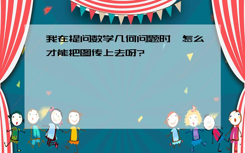 我在提问数学几何问题时,怎么才能把图传上去呀?