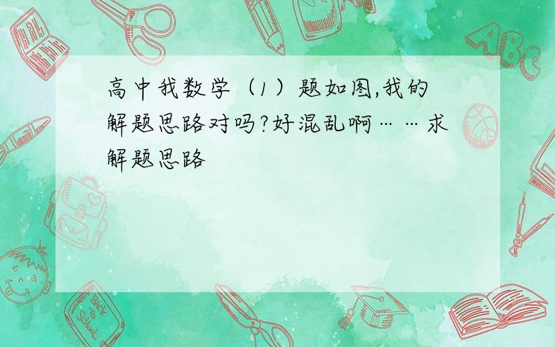 高中我数学（1）题如图,我的解题思路对吗?好混乱啊……求解题思路