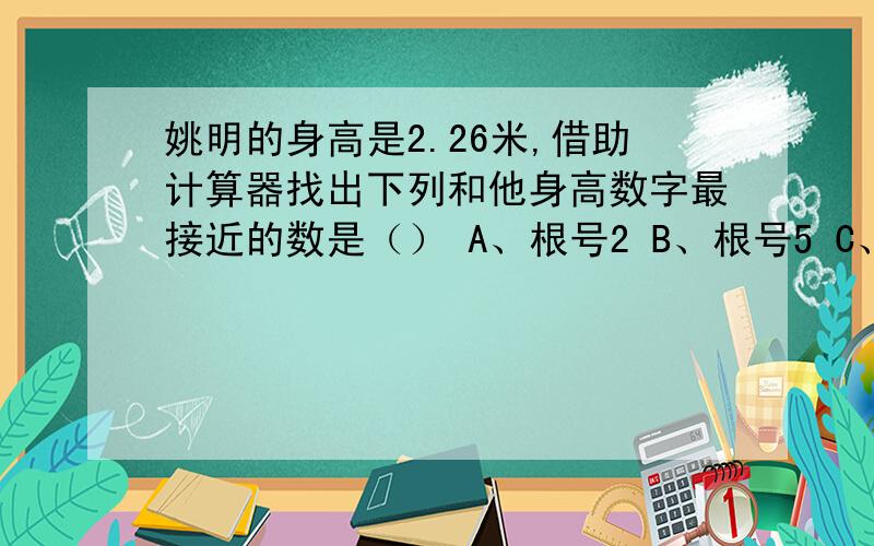 姚明的身高是2.26米,借助计算器找出下列和他身高数字最接近的数是（） A、根号2 B、根号5 C、三次根号10A、根号2 B、根号5 C、三次根号10 D、三次根号25