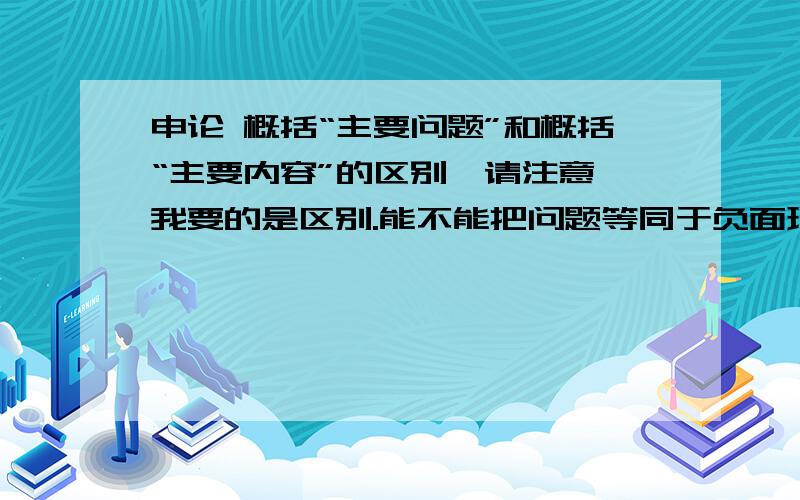 申论 概括“主要问题”和概括“主要内容”的区别,请注意,我要的是区别.能不能把问题等同于负面现象、负面影响?为什么有的模拟题答案把内容和问题等同概括?