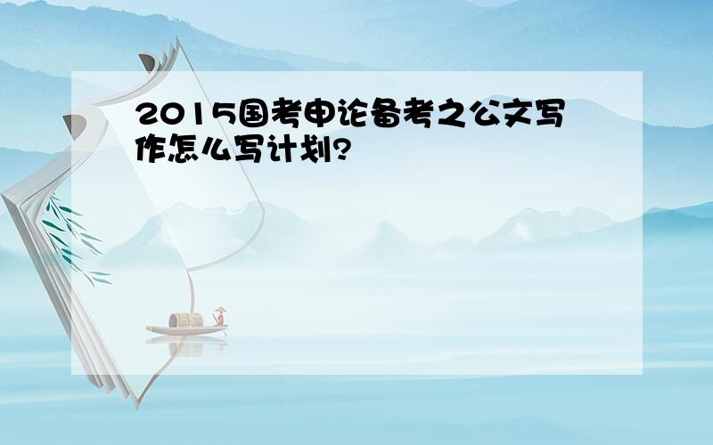 2015国考申论备考之公文写作怎么写计划?