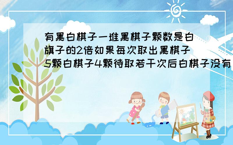 有黑白棋子一堆黑棋子颗数是白旗子的2倍如果每次取出黑棋子5颗白棋子4颗待取若干次后白棋子没有了黑棋子还有24颗,这堆棋子共有多少颗?