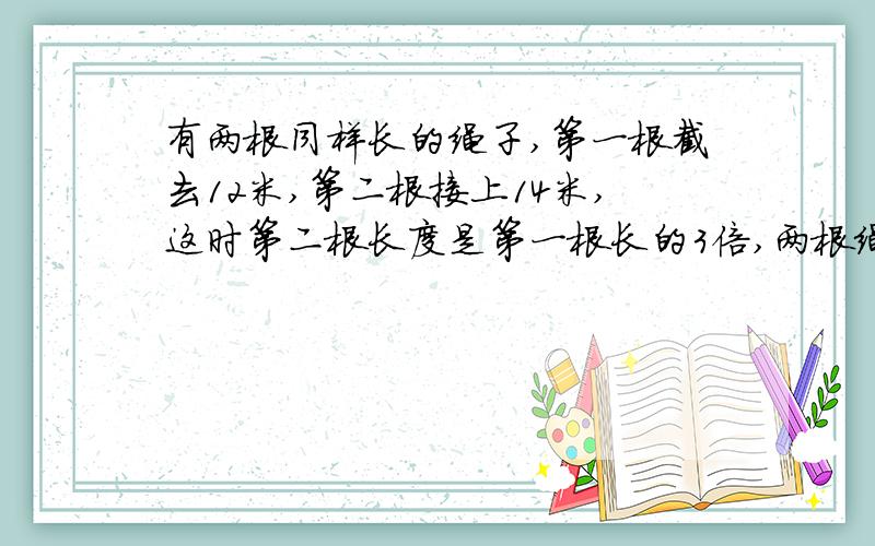 有两根同样长的绳子,第一根截去12米,第二根接上14米,这时第二根长度是第一根长的3倍,两根绳子原来各长多少米?不用方程请把算式列出来.