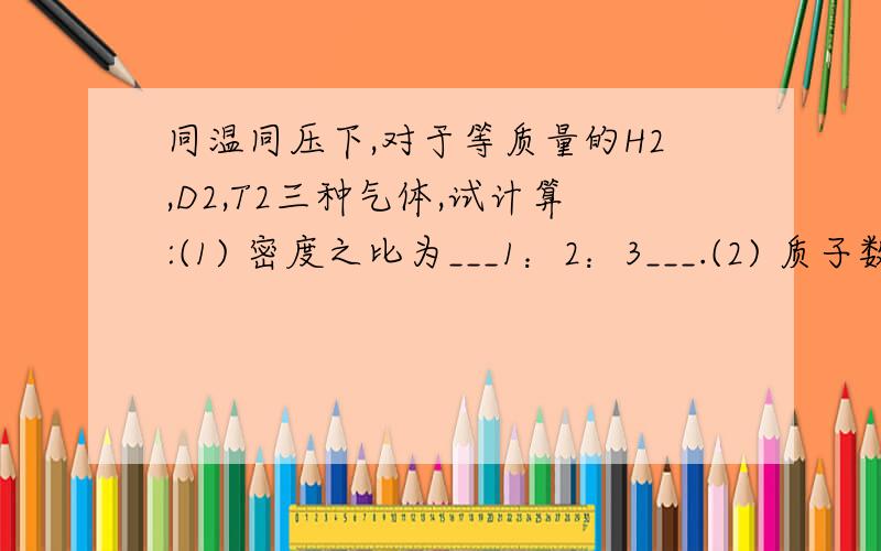 同温同压下,对于等质量的H2,D2,T2三种气体,试计算:(1) 密度之比为___1：2：3___.(2) 质子数之比为____6:3:2___.(3) 中子数分别为____0,3,4_____.为什么?