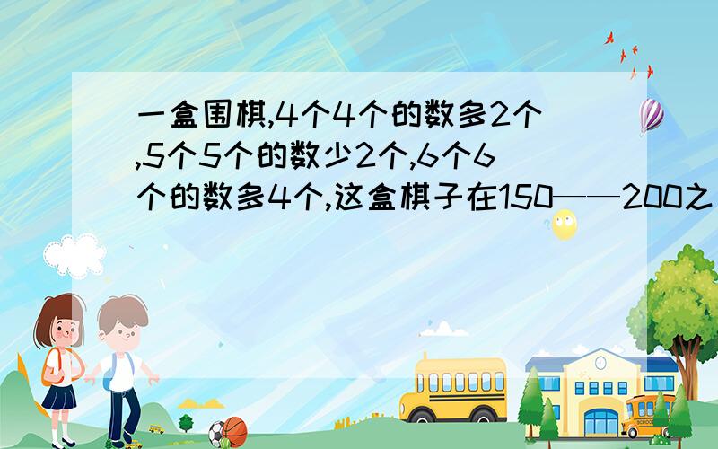 一盒围棋,4个4个的数多2个,5个5个的数少2个,6个6个的数多4个,这盒棋子在150——200之间,这盒棋子有多少个?