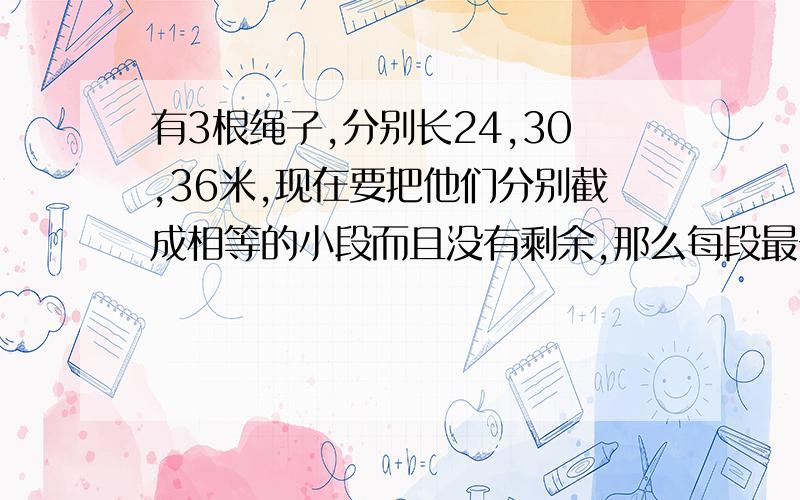 有3根绳子,分别长24,30,36米,现在要把他们分别截成相等的小段而且没有剩余,那么每段最长是多少米?