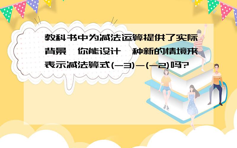 教科书中为减法运算提供了实际背景,你能设计一种新的情境来表示减法算式(-3)-(-2)吗?